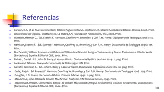 Referencias
◼ Carson, D.A. et al. Nuevo comentario Bı́blico: Siglo veintiuno. electronic ed. Miami: Sociedades Bı́blicas Unidas, 2000. Print.
◼ LBLA indice de topicos. electronic ed. La Habra, CA: Foundation Publications, Inc., 2000. Print.
◼ Waetjen, Herman C. . Ed. Everett F. Harrison, Geoffrey W. Bromiley, y Carl F. H. Henry. Diccionario de Teologφa 2006 : 312.
Print.
◼ Harrison, Everett F. . Ed. Everett F. Harrison, Geoffrey W. Bromiley, y Carl F. H. Henry. Diccionario de Teologφa 2006 : 101.
Print.
◼ MacDonald, William. Comentario Bíblico de William MacDonald: Antiguo Testamento y Nuevo Testamento. Viladecavalls
(Barcelona), España: Editorial CLIE, 2004. Print.
◼ Rickett, Daniel. . Ed. John D. Barry y Lazarus Wentz. Diccionario Bφblico Lexham 2014 : n. pag. Print.
◼ Lockward, Alfonso. Nuevo diccionario de la Biblia 1999 : 188. Print.
◼ Garrett, Jeremiah K. . Ed. John D. Barry y Lazarus Wentz. Diccionario Bφblico Lexham 2014 : n. pag. Print.
◼ Earle, Ralph. . Ed. Everett F. Harrison, Geoffrey W. Bromiley, y Carl F. H. Henry. Diccionario de Teologφa 2006 : 129. Print.
◼ Douglas, J. D. Nuevo diccionario Biblico: Primera Edicion 1991 : n. pag. Print.
◼ MacArthur, John. Biblia de Estudio MacArthur. Nashville, TN: Thomas Nelson, 1997. Print.
◼ MacDonald, William. Comentario Bíblico de William MacDonald: Antiguo Testamento y Nuevo Testamento. Viladecavalls
(Barcelona), España: Editorial CLIE, 2004. Print.
101
 