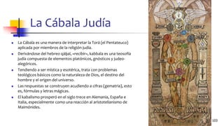 La Cábala Judía
◼ La Cábala es una manera de interpretar la Torá (el Pentateuco)
aplicada por miembros de la religión judía.
◼ Derivándose del hebreo qāḇal, «recibir», kabbala es una teosofía
judía compuesta de elementos platónicos, gnósticos y judeo-
alegóricos.
◼ Tendiendo a ser mística y esotérica, trata con problemas
teológicos básicos como la naturaleza de Dios, el destino del
hombre y el origen del universo.
◼ Las respuestas se construyen acudiendo a cifras (gematria), esto
es, fórmulas y letras mágicas.
◼ El kabalismo prosperó en el siglo trece en Alemania, España e
Italia, especialmente como una reacción al aristotelianismo de
Maimónides.
103
 