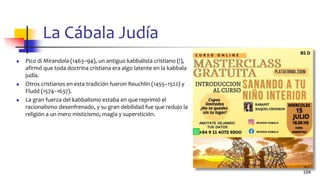 La Cábala Judía
◼ Pico di Mirandola (1463–94), un antiguo kabbalista cristiano (!),
afirmó que toda doctrina cristiana era algo latente en la kabbala
judía.
◼ Otros cristianos en esta tradición fueron Reuchlin (1455–1522) y
Fludd (1574–1637).
◼ La gran fuerza del kabbalismo estaba en que reprimió el
racionalismo desenfrenado, y su gran debilidad fue que redujo la
religión a un mero misticismo, magia y superstición.
104
 