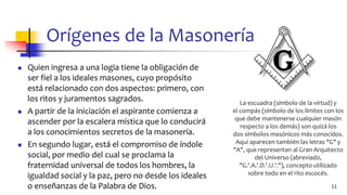 Orígenes de la Masonería
◼ Quien ingresa a una logia tiene la obligación de
ser fiel a los ideales masones, cuyo propósito
está relacionado con dos aspectos: primero, con
los ritos y juramentos sagrados.
◼ A partir de la iniciación el aspirante comienza a
ascender por la escalera mística que lo conducirá
a los conocimientos secretos de la masonería.
◼ En segundo lugar, está el compromiso de índole
social, por medio del cual se proclama la
fraternidad universal de todos los hombres, la
igualdad social y la paz, pero no desde los ideales
o enseñanzas de la Palabra de Dios. 11
La escuadra (símbolo de la virtud) y
el compás (símbolo de los límites con los
que debe mantenerse cualquier masón
respecto a los demás) son quizá los
dos símbolos masónicos más conocidos.
Aquí aparecen también las letras "G" y
"A", que representan al Gran Arquitecto
del Universo (abreviado,
"G.'.A.'.D.'.U.'."), concepto utilizado
sobre todo en el rito escocés.
 