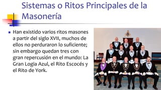 Sistemas o Ritos Principales de la
Masonería
◼ Han existido varios ritos masones
a partir del siglo XVII, muchos de
ellos no perduraron lo suficiente;
sin embargo quedan tres con
gran repercusión en el mundo: La
Gran Logia Azul, el Rito Escocés y
el Rito de York.
12
 