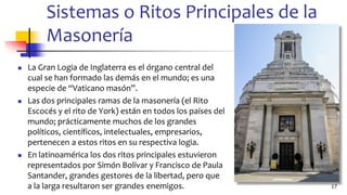 Sistemas o Ritos Principales de la
Masonería
◼ La Gran Logia de Inglaterra es el órgano central del
cual se han formado las demás en el mundo; es una
especie de “Vaticano masón”.
◼ Las dos principales ramas de la masonería (el Rito
Escocés y el rito de York) están en todos los países del
mundo; prácticamente muchos de los grandes
políticos, científicos, intelectuales, empresarios,
pertenecen a estos ritos en su respectiva logia.
◼ En latinoamérica los dos ritos principales estuvieron
representados por Simón Bolívar y Francisco de Paula
Santander, grandes gestores de la libertad, pero que
a la larga resultaron ser grandes enemigos. 17
 