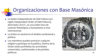 Organizaciones con Base Masónica
◼ La Orden independiente de Odd Fellows (en
inglés Independent Order of Odd Fellows),
abreviada I.O.O.F., es una orden laica de
carácter filantrópico y humanitario a nivel
internacional.
◼ La Orden es neutral en el ámbito confesional y
político.
◼ Los miembros pueden practicar cualquier
religión y participar en la política. Dentro de la
Orden están prohibidas las actividades
comerciales, confesionales o de partidos
políticos. 18
 