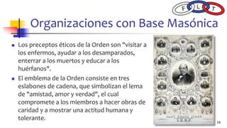Organizaciones con Base Masónica
◼ Los preceptos éticos de la Orden son "visitar a
los enfermos, ayudar a los desamparados,
enterrar a los muertos y educar a los
huérfanos".
◼ El emblema de la Orden consiste en tres
eslabones de cadena, que simbolizan el lema
de "amistad, amor y verdad", el cual
compromete a los miembros a hacer obras de
caridad y a mostrar una actitud humana y
tolerante.
19
 