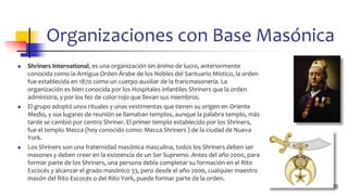 Organizaciones con Base Masónica
◼ Shriners International, es una organización sin ánimo de lucro, anteriormente
conocida como la Antigua Orden Árabe de los Nobles del Santuario Místico, la orden
fue establecida en 1870 como un cuerpo auxiliar de la francmasonería. La
organización es bien conocida por los Hospitales infantiles Shriners que la orden
administra, y por los fez de color rojo que llevan sus miembros.
◼ El grupo adoptó unos rituales y unas vestimentas que tienen su origen en Oriente
Medio, y sus lugares de reunión se llamaban templos, aunque la palabra templo, más
tarde se cambió por centro Shriner. El primer templo establecido por los Shriners,
fue el templo Mecca (hoy conocido como: Mecca Shriners ) de la ciudad de Nueva
York.
◼ Los Shriners son una fraternidad masónica masculina, todos los Shriners deben ser
masones y deben creer en la existencia de un Ser Supremo. Antes del año 2000, para
formar parte de los Shriners, una persona debía completar su formación en el Rito
Escocés y alcanzar el grado masónico 33, pero desde el año 2000, cualquier maestro
masón del Rito Escocés o del Rito York, puede formar parte de la orden.
20
 