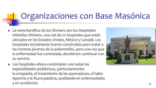 Organizaciones con Base Masónica
◼ La rama benéfica de los Shriners son los Hospitales
infantiles Shriners, una red de 22 hospitales que están
ubicados en los Estados Unidos, México y Canadá. Los
hospitales inicialmente fueron construidos para tratar a
las víctimas jóvenes de la poliomielitis, pero una vez que
la enfermedad fue controlada, decidieron continuar con
su servicio.
◼ Los hospitales ahora contemplan casi todas las
especialidades pediátricas, particularmente;
la ortopedia, el tratamiento de las quemaduras, el labio
leporino y la fisura palatina, auxiliando en enfermedades
y en accidentes. 21
 