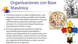 Organizaciones con Base
Masónica
◼ El término rosacruz se refiere originalmente a una
legendaria orden secreta que habría sido fundada,
según la "Fama Fraternitatis" publicada en 1614, por
«el Padre Divino y altamente iluminado, nuestro
Hermano C.R.» iniciales de Christian Rosenkreuz,
supuestamente nacido en 1378.
◼ Diversas organizaciones esotéricas modernas
normalmente denominadas fraternidades u
órdenes, que dependiendo de la organización, usan
rituales relacionados, cuando menos en sus formas,
con la francmasonería, reivindican ser las herederas
de la legendaria Orden Rosacruz, dada a conocer
públicamente en el siglo XVII. 22
 