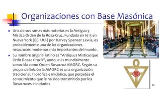 Organizaciones con Base Masónica
◼ Una de sus ramas más notorias es la Antigua y
Mística Orden de la Rosa-Cruz, Fundada en 1915 en
Nueva York (EE. UU.) por Harvey Spencer Lewis, es
probablemente una de las organizaciones
rosacruces modernas más importantes del mundo.
◼ Su nombre original latino es "Antiquus Misticusque
Ordo Rosae Crucis", aunque es mundialmente
conocida como Orden Rosacruz AMORC. Según su
propia definición la AMORC es una organización
tradicional, filosófica e iniciática, que perpetúa el
conocimiento que le ha sido transmitido por los
Rosacruces e iniciados 23
 