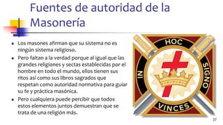 Fuentes de autoridad de la
Masonería
◼ Los masones afirman que su sistema no es
ningún sistema religioso.
◼ Pero faltan a la verdad porque al igual que las
grandes religiones y sectas establecidas por el
hombre en todo el mundo, ellos tienen sus
ritos así como sus libros sagrados que
respetan como autoridad normativa para guiar
su fe y práctica masónica.
◼ Pero cualquiera puede percibir que todos
estos elementos juntos demuestran que se
trata de una religión más.
27
 