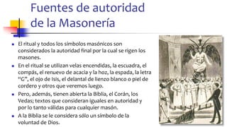 Fuentes de autoridad
de la Masonería
◼ El ritual y todos los símbolos masónicos son
considerados la autoridad final por la cual se rigen los
masones.
◼ En el ritual se utilizan velas encendidas, la escuadra, el
compás, el renuevo de acacia y la hoz, la espada, la letra
“G”, el ojo de Isis, el delantal de lienzo blanco o piel de
cordero y otros que veremos luego.
◼ Pero, además, tienen abierta la Biblia, el Corán, los
Vedas; textos que consideran iguales en autoridad y
por lo tanto válidas para cualquier masón.
◼ A la Biblia se le considera sólo un símbolo de la
voluntad de Dios. 28
 