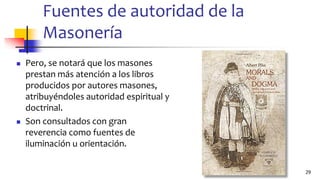Fuentes de autoridad de la
Masonería
◼ Pero, se notará que los masones
prestan más atención a los libros
producidos por autores masones,
atribuyéndoles autoridad espiritual y
doctrinal.
◼ Son consultados con gran
reverencia como fuentes de
iluminación u orientación.
29
 