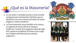 ¿Qué es la Masonería?
◼ Es una orden o sociedad secreta a nivel mundial
compuesta por prominentes miembros que se
identifican con unos mismos principios de toque
religioso y místico-esotérico.
◼ La Francmasonería como también se le conoce,
se organizó de forma oficial en tiempos
modernos “a partir de la segunda mitad del siglo
XVII cuando se estableció la Primera Gran Logia
en la Taberna del Manzano de Londres,
Inglaterra”.
3
 