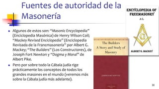 Fuentes de autoridad de la
Masonería
◼ Algunos de estos son: “Masonic Encyclopedia”
(Enciclopedia Masónica) de Henry Wilson Coil;
“Mackey Revised Enciclopedia” (Enciclopedia
Revisada de la Francmasonería” por Albert G.
Mackey; “The Builders” (Los Constructores), de
Joseph Fort Newton y “Dogma y Moral” de
Albert Pike.
◼ Pero por sobre todo la Cábala judía rige
prácticamente los conceptos de todos los
grandes masones en el mundo (veremos más
sobre la Cábala judía más adelante).
30
 