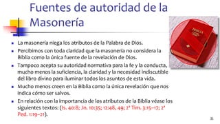 Fuentes de autoridad de la
Masonería
◼ La masonería niega los atributos de la Palabra de Dios.
◼ Percibimos con toda claridad que la masonería no considera la
Biblia como la única fuente de la revelación de Dios.
◼ Tampoco acepta su autoridad normativa para la fe y la conducta,
mucho menos la suficiencia, la claridad y la necesidad indiscutible
del libro divino para iluminar todos los asuntos de esta vida.
◼ Mucho menos creen en la Biblia como la única revelación que nos
indica cómo ser salvos.
◼ En relación con la importancia de los atributos de la Biblia véase los
siguientes textos: (Is. 40:8; Jn. 10:35; 12:48, 49; 2ª Tim. 3:15–17; 2ª
Ped. 1:19–21).
31
 