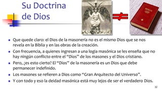 Su Doctrina
de Dios
◼ Que quede claro: el Dios de la masonería no es el mismo Dios que se nos
revela en la Biblia y en las obras de la creación.
◼ Con frecuencia, a quienes ingresan a una logia masónica se les enseña que no
hay ningún conflicto entre el “Dios” de los masones y el Dios cristiano.
◼ Pero, ¿es esto cierto? El “Dios” de la masonería es un Dios que debe
permanecer indefinido.
◼ Los masones se refieren a Dios como “Gran Arquitecto del Universo”.
◼ Y con todo y eso la deidad masónica está muy lejos de ser el verdadero Dios.
32
 