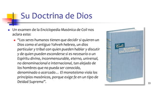 Su Doctrina de Dios
◼ Un examen de la Enciclopedia Masónica de Coil nos
aclara esto:
◼ “Los seres humanos tienen que decidir si quieren un
Dios como el antiguo Yahveh hebreo, un dios
particular y tribal con quien pueden hablar y discutir
y de quien pueden esconderse si es necesario o un
Espíritu divino, inconmensurable, eterno, universal,
no denominacional e internacional, tan alejado de
los hombres que no pueda ser conocido,
denominado o acercado… El monoteísmo viola los
principios masónicos, porque exige fe en un tipo de
Deidad Suprema”. 33
 
