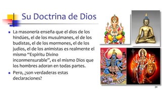 Su Doctrina de Dios
◼ La masonería enseña que el dios de los
hindúes, el de los musulmanes, el de los
budistas, el de los mormones, el de los
judíos, el de los animistas es realmente el
mismo “Espíritu Divino
inconmensurable”, es el mismo Dios que
los hombres adoran en todas partes.
◼ Pero, ¿son verdaderas estas
declaraciones?
34
 