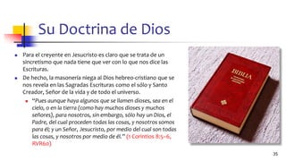 Su Doctrina de Dios
◼ Para el creyente en Jesucristo es claro que se trata de un
sincretismo que nada tiene que ver con lo que nos dice las
Escrituras.
◼ De hecho, la masonería niega al Dios hebreo-cristiano que se
nos revela en las Sagradas Escrituras como el sólo y Santo
Creador, Señor de la vida y de todo el universo.
◼ “Pues aunque haya algunos que se llamen dioses, sea en el
cielo, o en la tierra (como hay muchos dioses y muchos
señores), para nosotros, sin embargo, sólo hay un Dios, el
Padre, del cual proceden todas las cosas, y nosotros somos
para él; y un Señor, Jesucristo, por medio del cual son todas
las cosas, y nosotros por medio de él.” (1 Corintios 8:5–6,
RVR60)
35
 