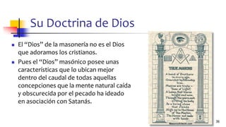 Su Doctrina de Dios
◼ El “Dios” de la masonería no es el Dios
que adoramos los cristianos.
◼ Pues el “Dios” masónico posee unas
características que lo ubican mejor
dentro del caudal de todas aquellas
concepciones que la mente natural caída
y obscurecida por el pecado ha ideado
en asociación con Satanás.
36
 