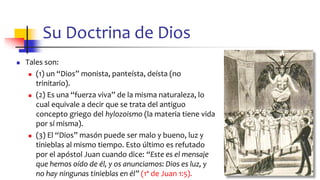 Su Doctrina de Dios
◼ Tales son:
◼ (1) un “Dios” monista, panteísta, deísta (no
trinitario).
◼ (2) Es una “fuerza viva” de la misma naturaleza, lo
cual equivale a decir que se trata del antiguo
concepto griego del hylozoismo (la materia tiene vida
por sí misma).
◼ (3) El “Dios” masón puede ser malo y bueno, luz y
tinieblas al mismo tiempo. Esto último es refutado
por el apóstol Juan cuando dice: “Este es el mensaje
que hemos oído de él, y os anunciamos: Dios es luz, y
no hay ningunas tinieblas en él” (1ª de Juan 1:5). 37
 