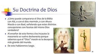 Su Doctrina de Dios
◼ ¿Cómo puede compararse el Dios de la Biblia
con Alá, o con el dios mormón, o con Ahura-
Mazda o con Baal, señalando que estas distintas
concepciones son facetas del mismo Dios
verdadero?
◼ Al enseñar de esta forma a los incautos la
masonería se vuelve deshonesta porque
sabemos que el “Dios” masón es la decepción
más grande del mundo.
◼ De esto hablaremos luego.
38
 