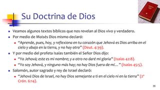 Su Doctrina de Dios
◼ Veamos algunos textos bíblicos que nos revelan al Dios vivo y verdadero.
◼ Por medio de Moisés Dios mismo declaró:
◼ “Aprende, pues, hoy, y reflexiona en tu corazón que Jehová es Dios arriba en el
cielo y abajo en la tierra, y no hay otro” (Deut. 4:39).
◼ Y por medio del profeta Isaías también el Señor Dios dijo:
◼ “Yo Jehová; este es mi nombre; y a otro no daré mi gloria” (Isaías 42:8).
◼ “Yo soy Jehová, y ninguno más hay; no hay Dios fuera de mí…” (Isaías 45:5).
◼ Salomón, autor sagrado y rey de Israel declaró:
◼ “Jehová Dios de Israel, no hay Dios semejante a ti en el cielo ni en la tierra” (2º
Crón. 6:14).
39
 