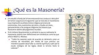 ¿Qué es la Masonería?
◼ Un estudio a fondo de la francmasonería nos conduce a descubrir
sin temor a equívocos lo siguiente: que se trata de un movimiento
cuya inspiración ocultista-místico-religiosa proviene de
ceremonias, ritos, juramentos secretos y rituales en clave,
pertenecientes a las antiguas religiones de misterio que
florecieron dentro del paganismo mundial.
◼ Si el cristiano desprevenido no advierte lo que es realmente la
masonería, podría creer definiciones tan románticas como las que
ofrece Albert G. Mackey:
◼ “Todos los masones están de acuerdo en declararla como un
sistema de moralidad, por medio de cuya práctica sus
miembros pueden desarrollar su interés espiritual y subir por la
escala teológica de las logias, desde la terrena hasta la
celestial.”
4
 