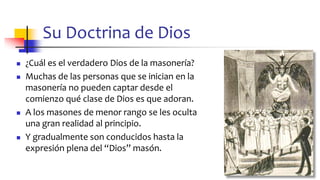 Su Doctrina de Dios
◼ ¿Cuál es el verdadero Dios de la masonería?
◼ Muchas de las personas que se inician en la
masonería no pueden captar desde el
comienzo qué clase de Dios es que adoran.
◼ A los masones de menor rango se les oculta
una gran realidad al principio.
◼ Y gradualmente son conducidos hasta la
expresión plena del “Dios” masón.
40
 
