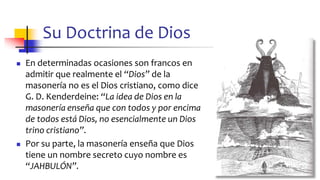 Su Doctrina de Dios
◼ En determinadas ocasiones son francos en
admitir que realmente el “Dios” de la
masonería no es el Dios cristiano, como dice
G. D. Kenderdeine: “La idea de Dios en la
masonería enseña que con todos y por encima
de todos está Dios, no esencialmente un Dios
trino cristiano”.
◼ Por su parte, la masonería enseña que Dios
tiene un nombre secreto cuyo nombre es
“JAHBULÓN”.
41
 