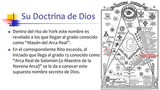 Su Doctrina de Dios
◼ Dentro del rito de York este nombre es
revelado a los que llegan al grado conocido
como “Masón del Arca Real”.
◼ En el correspondiente Rito escocés, al
iniciado que llega al grado 13 conocido como
“Arca Real de Salomón (o Maestro de la
Novena Arca)” se le da a conocer este
supuesto nombre secreto de Dios.
42
 