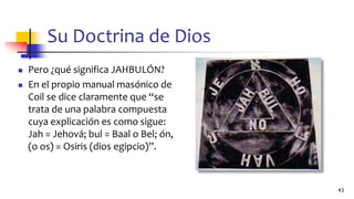 Su Doctrina de Dios
◼ Pero ¿qué significa JAHBULÓN?
◼ En el propio manual masónico de
Coil se dice claramente que “se
trata de una palabra compuesta
cuya explicación es como sigue:
Jah = Jehová; bul = Baal o Bel; ón,
(o os) = Osiris (dios egipcio)”.
43
 