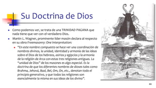 Su Doctrina de Dios
◼ Como podemos ver, se trata de una TRINIDAD PAGANA que
nada tiene que ver con el verdadero Dios.
◼ Martin L. Wagner, prominente líder masón declara al respecto
en su obra Freemasonry: One Interpretation:
◼ “En este nombre compuesto se hace ver una coordinación de
nombres divinos, la unidad, identidad y armonía de las ideas
sobre el Dios de los hebreos, asirios y egipcios y la armonía
de la religión de Arca con estas tres religiones antiguas. La
“unidad de Dios” de los masones es algo especial. Es la
doctrina de que los diferentes nombres de dioses tales como
Brahma, Jehová, Baal, Bel, Om, On, etc., denotan todo el
principio generativo, y que todas las religiones son
esencialmente la misma en sus ideas de los divino”.
44
 