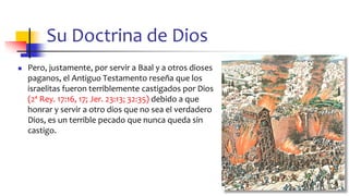 Su Doctrina de Dios
◼ Pero, justamente, por servir a Baal y a otros dioses
paganos, el Antiguo Testamento reseña que los
israelitas fueron terriblemente castigados por Dios
(2ª Rey. 17:16, 17; Jer. 23:13; 32:35) debido a que
honrar y servir a otro dios que no sea el verdadero
Dios, es un terrible pecado que nunca queda sin
castigo.
45
 