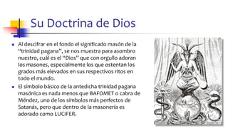 Su Doctrina de Dios
◼ Al descifrar en el fondo el significado masón de la
“trinidad pagana”, se nos muestra para asombro
nuestro, cuál es el “Dios” que con orgullo adoran
los masones, especialmente los que ostentan los
grados más elevados en sus respectivos ritos en
todo el mundo.
◼ El símbolo básico de la antedicha trinidad pagana
masónica es nada menos que BAFOMET o cabra de
Méndez, uno de los símbolos más perfectos de
Satanás, pero que dentro de la masonería es
adorado como LUCIFER.
46
 