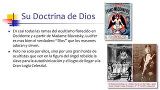 Su Doctrina de Dios
◼ En casi todas las ramas del ocultismo florecido en
Occidente y a partir de Madame Blavatsky, Lucifer
es mas bien el verdadero “Dios” que los masones
adoran y sirven.
◼ Pero no solo por ellos, sino por una gran horda de
ocultistas que ven en la figura del ángel rebelde la
clave para la autodivinización y el logro de llegar a la
Gran Logia Celestial.
47
 