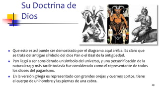 Su Doctrina de
Dios
◼ Que esto es así puede ser demostrado por el diagrama aquí arriba: Es claro que
se trata del antiguo símbolo del dios Pan o el Baal de la antigüedad.
◼ Pan llegó a ser considerado un símbolo del universo, y una personificación de la
naturaleza; y más tarde todavía fue considerado como el representante de todos
los dioses del paganismo.
◼ En la versión griega es representado con grandes orejas y cuernos cortos, tiene
el cuerpo de un hombre y las piernas de una cabra.
48
 