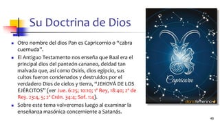 Su Doctrina de Dios
◼ Otro nombre del dios Pan es Capricornio o “cabra
cuernuda”.
◼ El Antiguo Testamento nos enseña que Baal era el
principal dios del panteón cananeo, deidad tan
malvada que, así como Osiris, dios egipcio, sus
cultos fueron condenados y destruidos por el
verdadero Dios de cielos y tierra, “JEHOVÁ DE LOS
EJÉRCITOS” (ver Jue. 6:25; 10:10; 1ª Rey, 18:40; 2ª de
Rey. 23:4, 5; 2ª Crón. 34:4; Sof. 1:4).
◼ Sobre este tema volveremos luego al examinar la
enseñanza masónica concerniente a Satanás.
49
 