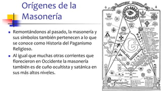 Orígenes de la
Masonería
◼ Remontándonos al pasado, la masonería y
sus símbolos también pertenecen a lo que
se conoce como Historia del Paganismo
Religioso.
◼ Al igual que muchas otras corrientes que
florecieron en Occidente la masonería
también es de cuño ocultista y satánica en
sus más altos niveles.
5
 