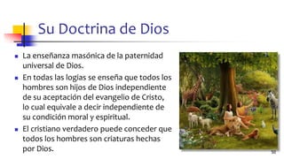 Su Doctrina de Dios
◼ La enseñanza masónica de la paternidad
universal de Dios.
◼ En todas las logias se enseña que todos los
hombres son hijos de Dios independiente
de su aceptación del evangelio de Cristo,
lo cual equivale a decir independiente de
su condición moral y espiritual.
◼ El cristiano verdadero puede conceder que
todos los hombres son criaturas hechas
por Dios. 50
 