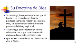 Su Doctrina de Dios
◼ Sin embargo, hay que comprender que el
hombre, en el paraíso perdió este
privilegio cuando se rebeló y pecó contra
Dios, autoeliminándose él mismo de la
paternidad divina y espiritual.
◼ Tal privilegio es recuperado de nuevo
solamente por la gracia de la adopción
divina mediante la fe en Cristo Jesús.
◼ Que esta es la enseñanza verdadera nos lo
dice la Biblia: 51
 