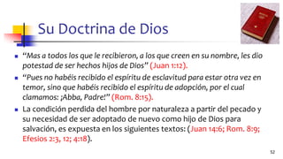 Su Doctrina de Dios
◼ “Mas a todos los que le recibieron, a los que creen en su nombre, les dio
potestad de ser hechos hijos de Dios” (Juan 1:12).
◼ “Pues no habéis recibido el espíritu de esclavitud para estar otra vez en
temor, sino que habéis recibido el espíritu de adopción, por el cual
clamamos: ¡Abba, Padre!” (Rom. 8:15).
◼ La condición perdida del hombre por naturaleza a partir del pecado y
su necesidad de ser adoptado de nuevo como hijo de Dios para
salvación, es expuesta en los siguientes textos: (Juan 14:6; Rom. 8:9;
Efesios 2:3, 12; 4:18).
52
 