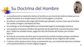 Su Doctrina del Hombre
◼ La enseñanza de la masonería relativa al hombre es una mezcla de todas las ideas que uno
pueda encontrar en el amplio espectro del mundo pagano y ocultista.
◼ Al enfocar su enseñanza del origen del hombre por ejemplo, muchos creen que el hombre
fue creado a imagen y semejanza de Dios.
◼ Sin embargo, la terminología bíblica es interpretada según la simbología masónica.
◼ Una muestra la tomamos del libro Del aprendiz de Oswald Wirth. Este prominente masón
dice: “Adán fue recibido masón, según los ritos del Oriente del Paraíso, por el Padre
Eterno”.
◼ Se trata de una manera de decir que la masonería ha existido siempre, porque consideran
que todos los ritos masones están en todos los símbolos de las religiones del mundo.
◼ Y esto es cierto, porque como vimos, es justamente eso, una mezcla de doctrinas ocultistas
y ritos pertenecientes al mundo religioso pagano.
53
 
