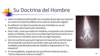 Su Doctrina del Hombre
◼ Sobre la existencia del hombre en el estado de pecado, los masones
no creen en la doctrina bíblica de la caída en el pecado original.
◼ Se adhieren a la idea humanista de que el hombre es un ser
imperfecto, pero bueno por naturaleza.
◼ Pese a ello, creen que todos los hombres, incluyendo a los cristianos
están en tinieblas, viven en la oscuridad espiritual hasta tanto no se
conviertan en miembros activos de una logia masónica.
◼ Esto da cuenta de que quien ingresa a la masonería, el primer paso
de la iniciación consiste en encender velas que indican que el
candidato está abandonando las tinieblas e ingresando a la “luz
masónica”.
◼ En otras palabras, al igual que lo que afirman todas las sectas, –
“sólo la masonería conoce la verdad”–. 54
 