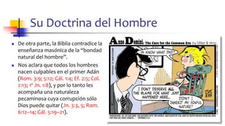 Su Doctrina del Hombre
◼ De otra parte, la Biblia contradice la
enseñanza masónica de la “bondad
natural del hombre”.
◼ Nos aclara que todos los hombres
nacen culpables en el primer Adán
(Rom. 3:9; 5:12; Gál. 1:4; Ef. 2:5; Col.
2:13; 1ª Jn. 1:8), y por lo tanto les
acompaña una naturaleza
pecaminosa cuya corrupción sólo
Dios puede quitar (Jn. 3:3, 5; Rom.
6:12–14; Gál. 5:19–21).
56
 