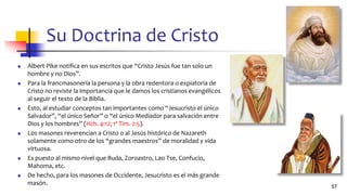 Su Doctrina de Cristo
◼ Albert Pike notifica en sus escritos que “Cristo Jesús fue tan solo un
hombre y no Dios”.
◼ Para la francmasonería la persona y la obra redentora o expiatoria de
Cristo no reviste la importancia que le damos los cristianos evangélicos
al seguir el texto de la Biblia.
◼ Esto, al estudiar conceptos tan importantes como “Jesucristo el único
Salvador”, “el único Señor” o “el único Mediador para salvación entre
Dios y los hombres” (Hch. 4:12; 1ª Tim. 2:5).
◼ Los masones reverencian a Cristo o al Jesús histórico de Nazareth
solamente como otro de los “grandes maestros” de moralidad y vida
virtuosa.
◼ Es puesto al mismo nivel que Buda, Zoroastro, Lao Tse, Confucio,
Mahoma, etc.
◼ De hecho, para los masones de Occidente, Jesucristo es el más grande
masón.
57
 