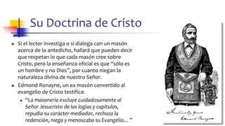 Su Doctrina de Cristo
◼ Si el lector investiga o si dialoga con un masón
acerca de lo antedicho, hallará que pueden decir
que respetan lo que cada masón cree sobre
Cristo, pero la enseñanza oficial es que “sólo es
un hombre y no Dios”, por cuanto niegan la
naturaleza divina de nuestro Señor.
◼ Edmond Ronayne, un ex masón convertido al
evangelio de Cristo testifica:
◼ “La masonería excluye cuidadosamente al
Señor Jesucristo de las logias y capítulos,
repudia su carácter mediador, rechaza la
redención, niega y menoscaba su Evangelio…” 58
 