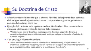 Su Doctrina de Cristo
◼ A los masones se les enseña que la primera fidelidad del aspirante debe ser hacia
el ritual y para con los juramentos que se comprometen a guardar, pero nunca
para con Cristo Jesús como tal.
◼ Ejemplo de lo anterior es la siguiente declaración de Albert Pike, una enseñanza
masónica básica que el iniciado siempre debe recordar:
◼ “Ningún masón tiene el derecho de medirse por otro, dentro de las paredes del templo
masónico, al grado de la veneración que pueda sentir por cualquier reformador o fundador de
cualquier religión.”
◼ Y en otro lugar Albert Pike declara:
◼ “Todo verdadero caballero Rosacruz reverenciará la memoria de Él (Cristo) en cuanto a sus
enseñanzas, y deberá ser indulgente para con aquellos que le asignan a él un carácter por encima
de su propia concepción o credo, aún si se le considera que él es divino”.
59
 