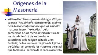 Orígenes de la
Masonería
◼ William Hutchinson, masón del siglo XVIII, en
su obra The Spirit of Freemasonry (El Espíritu
de la Masonería) reconoce que los símbolos
masones fueron “extraídos” de la
comunidad de los esenios (secta mística de
los días de Jesús), de los druidas o
sacerdotes de la religión celta de Gran
Bretaña; de los símbolos mágicos de Egipto y
de Caldea, así como de los maestros de Israel
que tomaron el camino de la Cábala ocultista.
6
 