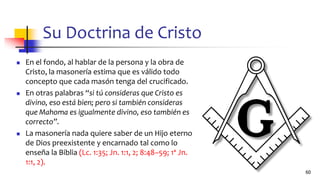 Su Doctrina de Cristo
◼ En el fondo, al hablar de la persona y la obra de
Cristo, la masonería estima que es válido todo
concepto que cada masón tenga del crucificado.
◼ En otras palabras “si tú consideras que Cristo es
divino, eso está bien; pero si también consideras
que Mahoma es igualmente divino, eso también es
correcto”.
◼ La masonería nada quiere saber de un Hijo eterno
de Dios preexistente y encarnado tal como lo
enseña la Biblia (Lc. 1:35; Jn. 1:1, 2; 8:48–59; 1ª Jn.
1:1, 2).
60
 
