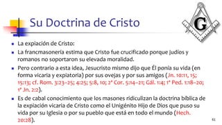 Su Doctrina de Cristo
◼ La expiación de Cristo:
◼ La francmasonería estima que Cristo fue crucificado porque judíos y
romanos no soportaron su elevada moralidad.
◼ Pero contrario a esta idea, Jesucristo mismo dijo que Él ponía su vida (en
forma vicaria y expiatoria) por sus ovejas y por sus amigos (Jn. 10:11, 15;
15:13; cf. Rom. 3:23–25; 4:25; 5:8, 10; 2ª Cor. 5:14–21; Gál. 1:4; 1ª Ped. 1:18–20;
1ª Jn. 2:2).
◼ Es de cabal conocimiento que los masones ridiculizan la doctrina bíblica de
la expiación vicaria de Cristo como el Unigénito Hijo de Dios que puso su
vida por su Iglesia o por su pueblo que está en todo el mundo (Hech.
20:28). 61
 